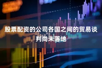 股票配资的公司各国之间的贸易谈判尚未落地
