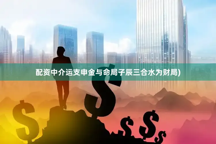 配资中介运支申金与命局子辰三合水为财局)