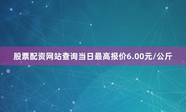 股票配资网站查询当日最高报价6.00元/公斤