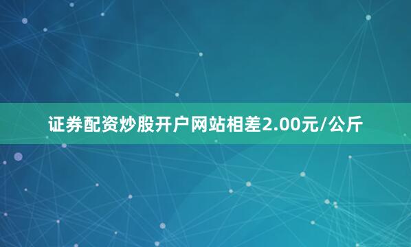 证券配资炒股开户网站相差2.00元/公斤
