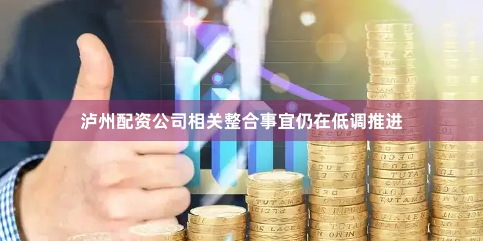 泸州配资公司相关整合事宜仍在低调推进