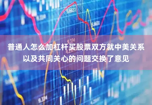 普通人怎么加杠杆买股票双方就中美关系以及共同关心的问题交换了意见