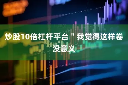 炒股10倍杠杆平台＂我觉得这样卷没意义