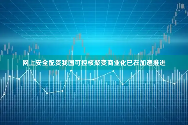 网上安全配资我国可控核聚变商业化已在加速推进