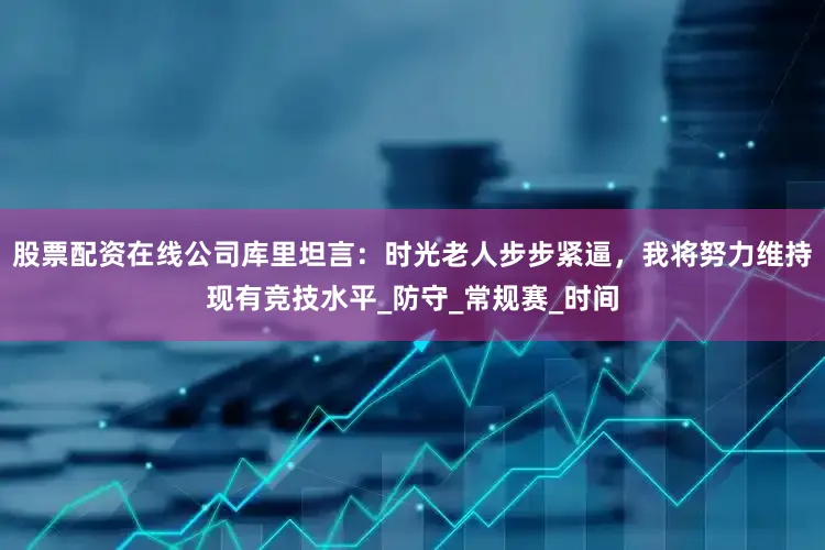 股票配资在线公司库里坦言：时光老人步步紧逼，我将努力维持现有竞技水平_防守_常规赛_时间