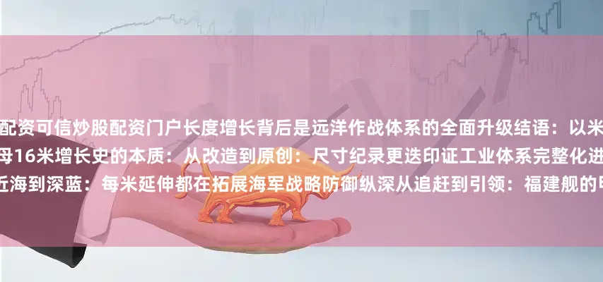 配资可信炒股配资门户长度增长背后是远洋作战体系的全面升级结语：以米为单位的强国刻度总结中国航母16米增长史的本质：从改造到原创：尺寸纪录更迭印证工业体系完整化进程        从近海到深蓝：每米延伸都在拓展海军战略防御纵深从追赶到引领：福建舰的甲板面积已暗示未来核动力舰体的设计余量