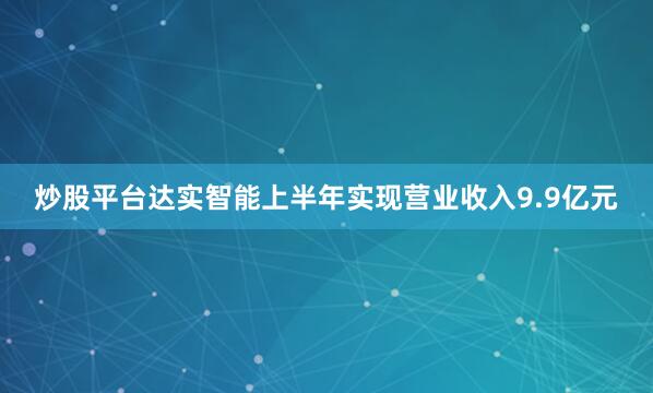 炒股平台达实智能上半年实现营业收入9.9亿元
